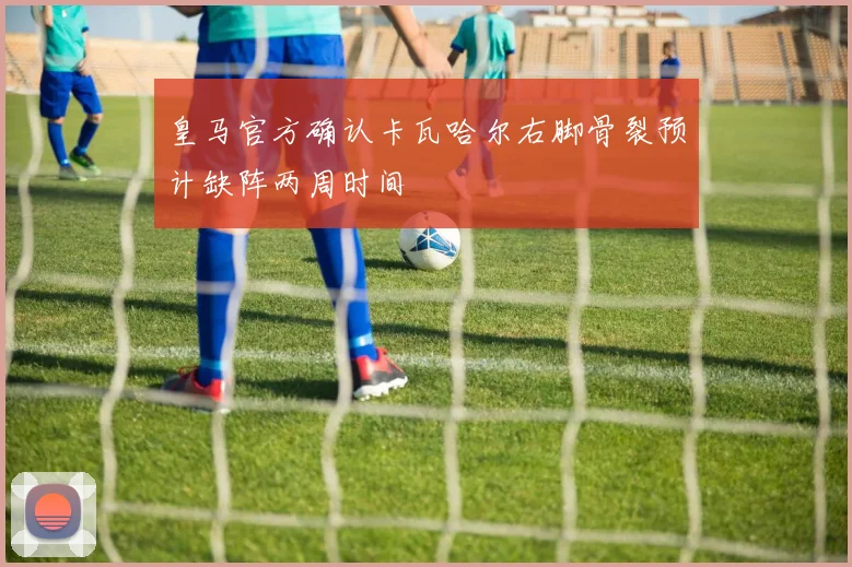 皇马官方确认卡瓦哈尔右脚骨裂预计缺阵两周时间
