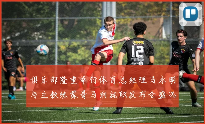 俱乐部隆重举行体育总经理马永明与主教练蒙哥马利就职发布会盛况回顾