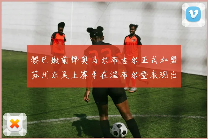 黎巴嫩前锋奥马尔布吉尔正式加盟苏州东吴上赛季在温布尔登表现出色