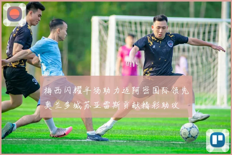 梅西闪耀半场助力迈阿密国际领先奥兰多城苏亚雷斯贡献精彩助攻