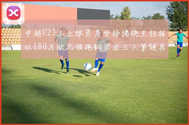 中超U23本土球员身价榜揭晓王钰栋以180万欧元领跑铜梁龙三人紧随其后