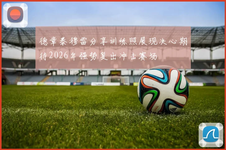 德章泰穆雷分享训练照展现决心期待2026年强势复出冲击赛场