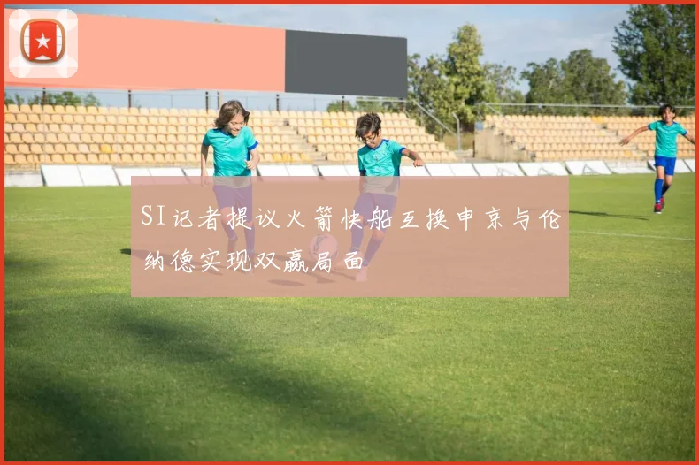 SI记者提议火箭快船互换申京与伦纳德实现双赢局面