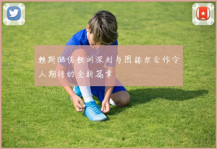 赖斯晒伤教训深刻与图赫尔合作令人期待的全新篇章