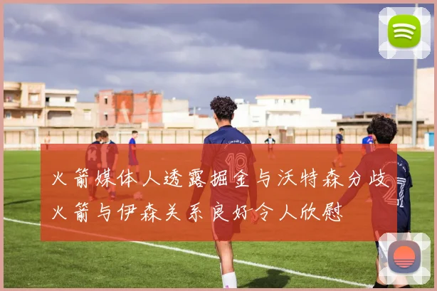 火箭媒体人透露掘金与沃特森分歧火箭与伊森关系良好令人欣慰