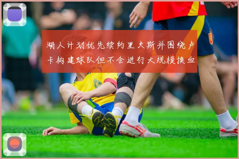 湖人计划优先续约里夫斯并围绕卢卡构建球队但不会进行大规模换血