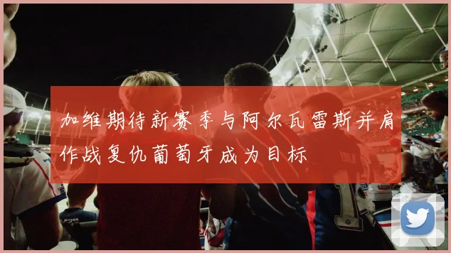 加维期待新赛季与阿尔瓦雷斯并肩作战复仇葡萄牙成为目标