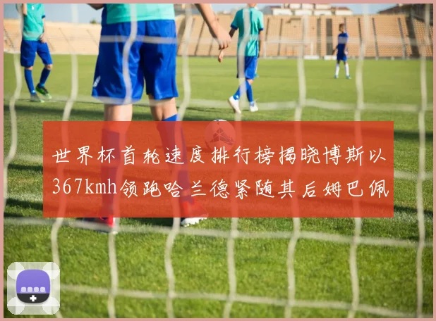 世界杯首轮速度排行榜揭晓博斯以367kmh领跑哈兰德紧随其后姆巴佩位列第九