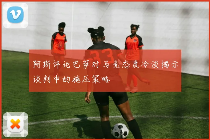 阿斯评论巴萨对马竞态度冷淡揭示谈判中的施压策略