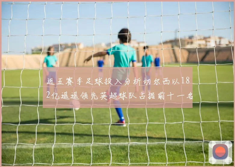 近五赛季足球投入分析切尔西以182亿遥遥领先英超球队占据前十一名