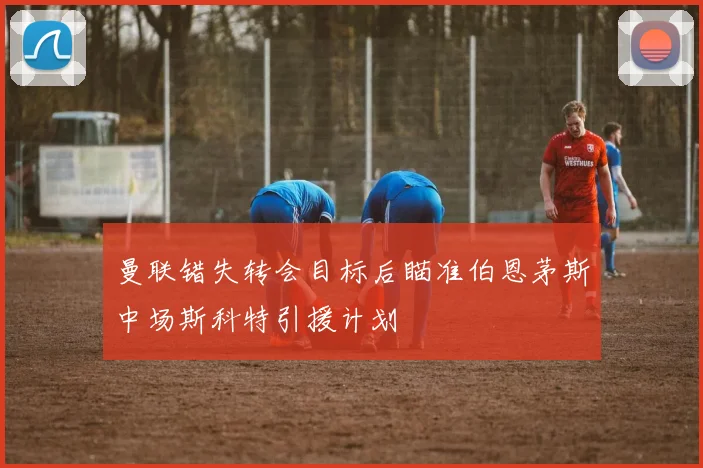 曼联错失转会目标后瞄准伯恩茅斯中场斯科特引援计划