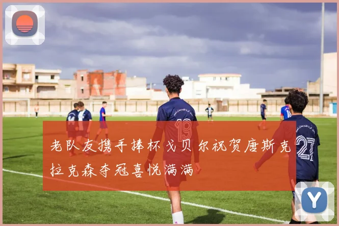 老队友携手捧杯戈贝尔祝贺唐斯克拉克森夺冠喜悦满满