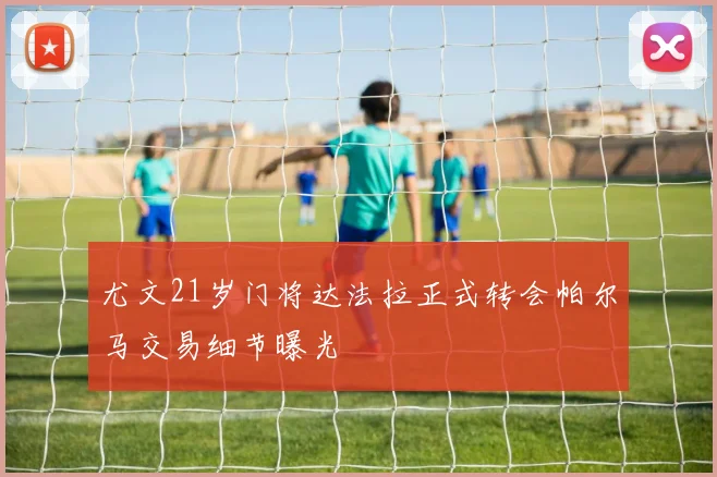 尤文21岁门将达法拉正式转会帕尔马交易细节曝光