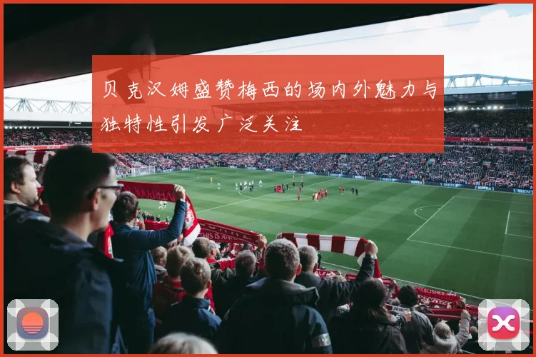 贝克汉姆盛赞梅西的场内外魅力与独特性引发广泛关注