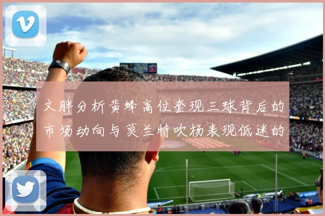 文胖分析黄蜂高位套现三球背后的市场动向与莫兰特吹杨表现低迷的影响