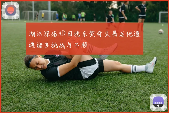 湖记深感AD困境东契奇交易后他遭遇诸多挑战与不顺