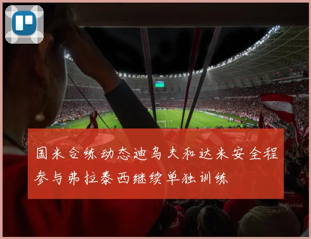 国米合练动态迪乌夫和达米安全程参与弗拉泰西继续单独训练