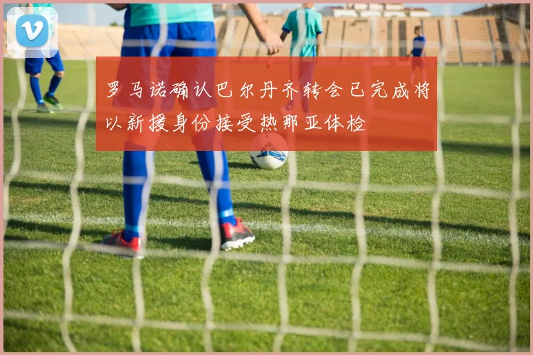 罗马诺确认巴尔丹齐转会已完成将以新援身份接受热那亚体检