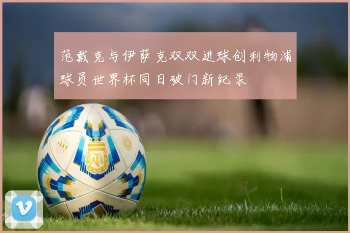 范戴克与伊萨克双双进球创利物浦球员世界杯同日破门新纪录