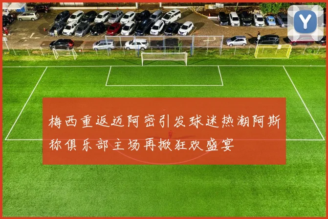 梅西重返迈阿密引发球迷热潮阿斯称俱乐部主场再掀狂欢盛宴