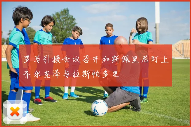 罗马引援会议召开加斯佩里尼盯上齐尔克泽与拉斯帕多里
