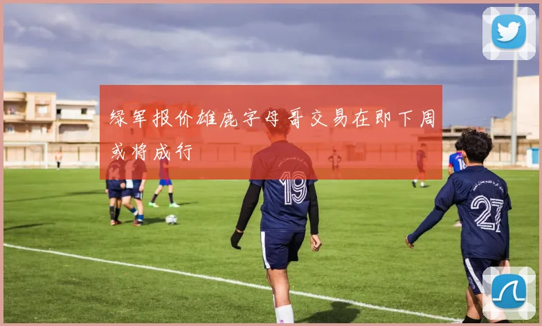 绿军报价雄鹿字母哥交易在即下周或将成行