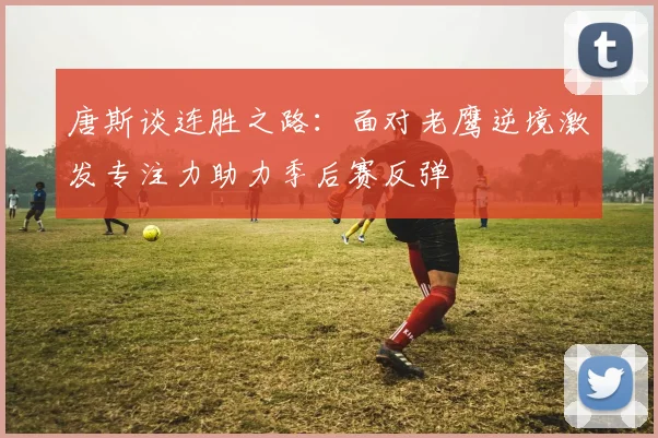 唐斯谈连胜之路：面对老鹰逆境激发专注力助力季后赛反弹