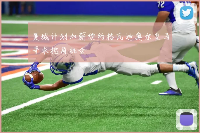曼城计划加薪续约格瓦迪奥尔皇马寻求挖角机会