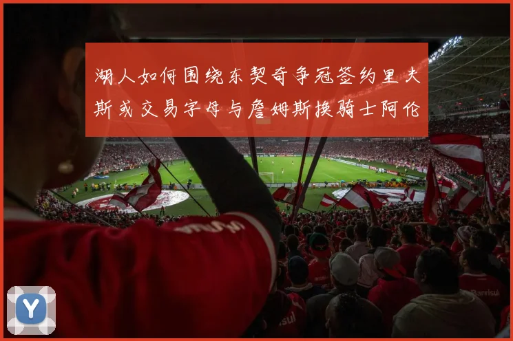 湖人如何围绕东契奇争冠签约里夫斯或交易字母与詹姆斯换骑士阿伦